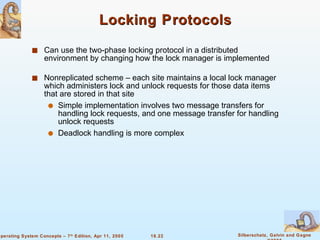 Locking Protocols Can use the two-phase locking protocol in a distributed environment by changing how the lock manager is implemented Nonreplicated scheme – each site maintains a local lock manager which administers lock and unlock requests for those data items that are stored in that site Simple implementation involves two message transfers for handling lock requests, and one message transfer for handling unlock requests Deadlock handling is more complex 