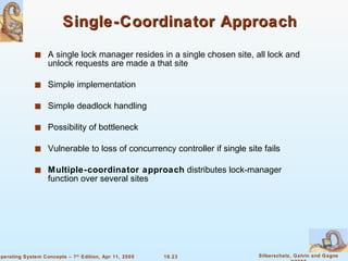 Single-Coordinator Approach A single lock manager resides in a single chosen site, all lock and unlock requests are made a that site Simple implementation Simple deadlock handling Possibility of bottleneck Vulnerable to loss of concurrency controller if single site fails  Multiple-coordinator approach  distributes lock-manager function over several sites  