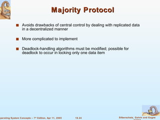 Majority Protocol Avoids drawbacks of central control by dealing with replicated data in a decentralized manner More complicated to implement  Deadlock-handling algorithms must be modified; possible for deadlock to occur in locking only one data item 