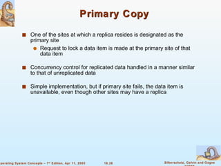 Primary Copy One of the sites at which a replica resides is designated as the primary site  Request to lock a data item is made at the primary site of that data item Concurrency control for replicated data handled in a manner similar to that of unreplicated data  Simple implementation, but if primary site fails, the data item is unavailable, even though other sites may have a replica 