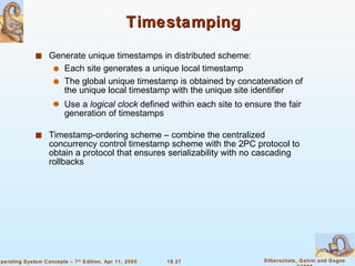 Timestamping Generate unique timestamps in distributed scheme: Each site generates a unique local timestamp The global unique timestamp is obtained by concatenation of the unique local timestamp with the unique site identifier Use a  logical clock  defined within each site to ensure the fair generation of timestamps Timestamp-ordering scheme – combine the centralized concurrency control timestamp scheme with the 2PC protocol to obtain a protocol that ensures serializability with no cascading rollbacks 