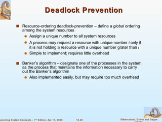 Deadlock Prevention Resource-ordering deadlock-prevention – define a  global  ordering among the system resources Assign a unique number to all system resources A process may request a resource with unique number  i  only if it is not holding a resource with a unique number grater than  i Simple to implement; requires little overhead Banker’s algorithm – designate one of the processes in the system as the process that maintains the information necessary to carry out the Banker’s algorithm Also implemented easily, but may require too much overhead 