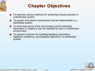 Chapter Objectives To describe various methods for achieving mutual exclusion in a distributed system To explain how atomic transactions can be implemented in a distributed system To show how some of the concurrency-control schemes discussed in Chapter 6 can be modified for use in a distributed environment To present schemes for handling deadlock prevention, deadlock avoidance, and deadlock detection in a distributed system 
