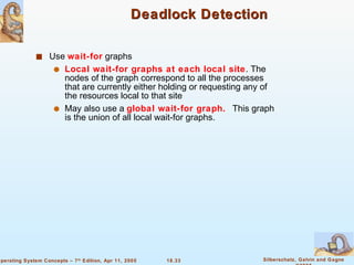 Deadlock Detection Use  wait-for  graphs Local wait-for graphs at each local site . The nodes of the graph correspond to all the processes that are currently either holding or requesting any of the resources local to that site May also use a  global wait-for graph.  This graph is the union of all local wait-for graphs. 