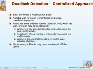 Deadlock Detection – Centralized Approach Each site keeps a local wait-for graph  A global wait-for graph is maintained in a single coordination process. There are three different options (points in time) when the wait-for graph may be constructed: 1.  Whenever a new edge is inserted or removed in one of the local wait-for graphs 2. Periodically, when a number of changes have occurred in a wait-for graph 3. Whenever the coordinator needs to invoke the cycle-detection algorithm Unnecessary rollbacks may occur as a result of false cycles 