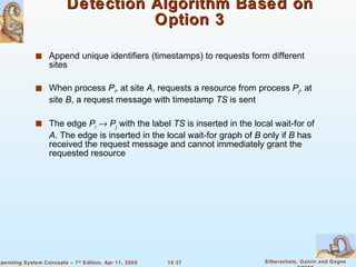 Detection Algorithm Based on Option 3 Append unique identifiers (timestamps) to requests form different sites When process  P i , at site  A , requests a resource from process  P j , at site  B , a request message with timestamp  TS  is sent The edge  P i      P j  with the label  TS  is inserted in the local wait-for of  A . The edge is inserted in the local wait-for graph of  B  only if  B  has received the request message and cannot immediately grant the requested resource 