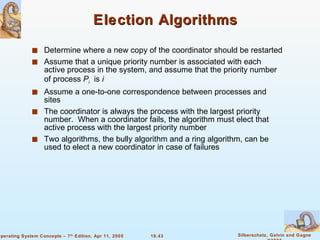 Election Algorithms Determine where a new copy of the coordinator should be restarted Assume that a unique priority number is associated with each active process in the system, and assume that the priority number of process  P i   is  i Assume a one-to-one correspondence between processes and sites The coordinator is always the process with the largest priority number.  When a coordinator fails, the algorithm must elect that active process with the largest priority number Two algorithms, the bully algorithm and a ring algorithm, can be used to elect a new coordinator in case of failures 