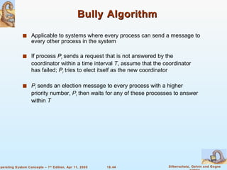 Bully Algorithm Applicable to systems where every process can send a message to every other process in the system If process  P i  sends a request that is not answered by the coordinator within a time interval  T , assume that the coordinator has failed;  P i  tries to elect itself as the new coordinator P i  sends an election message to every process with a higher priority number,  P i  then waits for any of these processes to answer within  T 