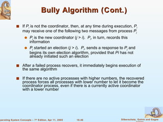 Bully Algorithm (Cont.) If  P i  is not the coordinator, then, at any time during execution,  P i  may receive one of the following two messages from process  P j P j  is the new coordinator ( j > i ).  P i , in turn, records this information P j  started an election ( j > i ).  P i , sends a response to  P j  and begins its own election algorithm, provided that  Pi  has not already initiated such an election After a failed process recovers, it immediately begins execution of the same algorithm If there are no active processes with higher numbers, the recovered process forces all processes with lower number to let it become the coordinator process, even if there is a currently active coordinator with a lower number  