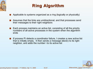 Ring Algorithm Applicable to systems organized as a ring (logically or physically) Assumes that the links are unidirectional, and that processes send their messages to their right neighbors  Each process maintains an active list, consisting of all the priority numbers of all active processes in the system when the algorithm ends If process Pi detects a coordinator failure, I creates a new active list that is initially empty.  It then sends a message elect(i) to its right neighbor, and adds the number i to its active list 