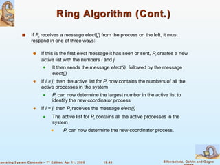 Ring Algorithm (Cont.) If  P i  receives a message elect( j ) from the process on the left, it must respond in one of three ways: If this is the first  elect  message it has seen or sent,  P i  creates a new active list with the numbers  i  and  j It then sends the message  elect(i),  followed by the message  elect(j) If  i    j , then the active list for  P i  now contains the numbers of all the active processes in the system  P i  can now determine the largest number in the active list to identify the new coordinator process If  i = j , then  P i  receives the message  elect(i) The active list for  P i  contains all the active processes in the system P i  can now determine the new coordinator process. 