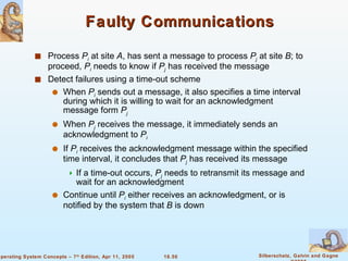 Faulty Communications Process  P i  at site  A , has sent a message to process  P j  at site  B ; to proceed,  P i  needs to know if  P j  has received the message Detect failures using a time-out scheme When  P i  sends out a message, it also specifies a time interval during which it is willing to wait for an acknowledgment message form  P j When  P j  receives the message, it immediately sends an acknowledgment to  P i If  P i   receives the acknowledgment message within the specified time interval, it concludes that  P j  has received its message If a time-out occurs,  P j  needs to retransmit its message and wait for an acknowledgment Continue until  P i  either receives an acknowledgment, or is notified by the system that  B  is down 