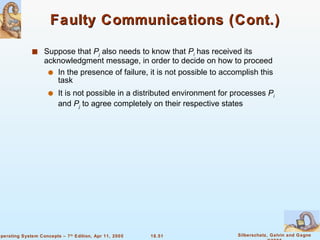 Faulty Communications (Cont.) Suppose that  P j  also needs to know that  P i  has received its acknowledgment message, in order to decide on how to proceed In the presence of failure, it is not possible to accomplish this task It is not possible in a distributed environment for processes  P i  and  P j  to agree completely on their respective states 