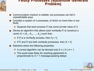 Faulty Processes (Byzantine Generals Problem) Communication medium is reliable, but processes can fail in unpredictable ways  Consider a system of n processes, of which no more than m are faulty Suppose that each process  P i  has some private value of  V i Devise an algorithm that allows each nonfaulty P i  to construct a vector  X i  = ( A i, 1 ,  A i ,2 , …,  A i,n ) such that:: If  P j  is a nonfaulty process, then  A ij  =  V j. If  P i   and  P j  are both nonfaulty processes, then  X i  =  X j . Solutions share the following properties A correct algorithm can be devised only if  n    3 x  m  + 1 The worst-case delay for reaching agreement is proportionate to  m  + 1 message-passing delays 