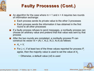 Faulty Processes (Cont.) An algorithm for the case where m = 1 and n = 4 requires two rounds of information exchange: Each process sends its private value to the other 3 processes Each process sends the information it has obtained in the first round to all other processes If a faulty process refuses to send messages, a nonfaulty process can choose an arbitrary value and pretend that that value was sent by that process  After the two rounds are completed, a nonfaulty process Pi can construct its vector Xi = (Ai,1, Ai,2, Ai,3, Ai,4) as follows: A i,j  =  V i For  j    i,  if at least two of the three values reported for process  P j  agree, then the majority value is used to set the value of  A ij Otherwise, a default value ( nil ) is used 