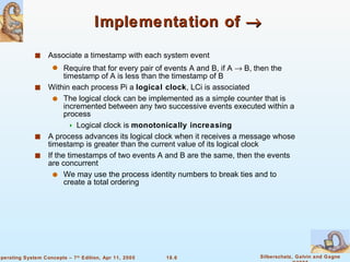 Implementation of     Associate a timestamp with each system event Require that for every pair of events A and B, if A    B, then the timestamp of A is less than the timestamp of B Within each process Pi a  logical clock , LCi is associated The logical clock can be implemented as a simple counter that is incremented between any two successive events executed within a process  Logical clock is  monotonically increasing A process advances its logical clock when it receives a message whose timestamp is greater than the current value of its logical clock If the timestamps of two events A and B are the same, then the events are concurrent We may use the process identity numbers to break ties and to create a total ordering 