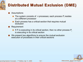Distributed Mutual Exclusion (DME)  Assumptions The system consists of  n  processes; each process  P i   resides at a different processor Each process has a critical section that requires mutual exclusion Requirement If  P i  is executing in its critical section, then no other process  P j  is executing in its critical section We present two algorithms to ensure the mutual exclusion execution of processes in their critical sections  