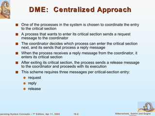 DME:  Centralized Approach One of the processes in the system is chosen to coordinate the entry to the critical section A process that wants to enter its critical section sends a request message to the coordinator The coordinator decides which process can enter the critical section next, and its sends that process a reply message When the process receives a reply message from the coordinator, it enters its critical section After exiting its critical section, the process sends a release message to the coordinator and proceeds with its execution  This scheme requires three messages per critical-section entry: request  reply release 