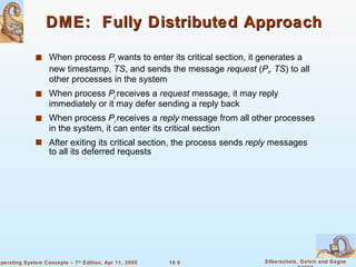 DME:  Fully Distributed Approach When process  P i   wants to enter its critical section, it generates a new timestamp,  TS , and sends the message  request  ( P i , TS ) to all other processes in the system When process  P j   receives a  request  message, it may reply immediately or it may defer sending a reply back When process  P i  receives a  reply  message from all other processes in the system, it can enter its critical section After exiting its critical section, the process sends  reply  messages to all its deferred requests 