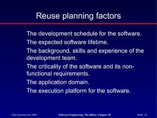 ©Ian Sommerville 2004 Software Engineering, 7th edition. Chapter 18 Slide 14
Reuse planning factors
The development schedule for the software.
The expected software lifetime.
The background, skills and experience of the
development team.
The criticality of the software and its non-
functional requirements.
The application domain.
The execution platform for the software.
 