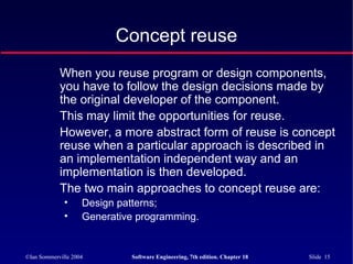 ©Ian Sommerville 2004 Software Engineering, 7th edition. Chapter 18 Slide 15
Concept reuse
When you reuse program or design components,
you have to follow the design decisions made by
the original developer of the component.
This may limit the opportunities for reuse.
However, a more abstract form of reuse is concept
reuse when a particular approach is described in
an implementation independent way and an
implementation is then developed.
The two main approaches to concept reuse are:
• Design patterns;
• Generative programming.
 