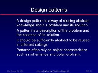 ©Ian Sommerville 2004 Software Engineering, 7th edition. Chapter 18 Slide 16
Design patterns
A design pattern is a way of reusing abstract
knowledge about a problem and its solution.
A pattern is a description of the problem and
the essence of its solution.
It should be sufficiently abstract to be reused
in different settings.
Patterns often rely on object characteristics
such as inheritance and polymorphism.
 