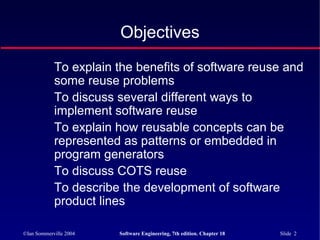 ©Ian Sommerville 2004 Software Engineering, 7th edition. Chapter 18 Slide 2
Objectives
To explain the benefits of software reuse and
some reuse problems
To discuss several different ways to
implement software reuse
To explain how reusable concepts can be
represented as patterns or embedded in
program generators
To discuss COTS reuse
To describe the development of software
product lines
 