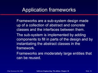 ©Ian Sommerville 2004 Software Engineering, 7th edition. Chapter 18 Slide 26
Application frameworks
Frameworks are a sub-system design made
up of a collection of abstract and concrete
classes and the interfaces between them.
The sub-system is implemented by adding
components to fill in parts of the design and by
instantiating the abstract classes in the
framework.
Frameworks are moderately large entities that
can be reused.
 
