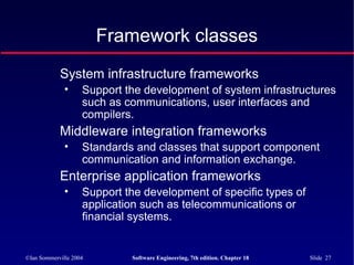 ©Ian Sommerville 2004 Software Engineering, 7th edition. Chapter 18 Slide 27
Framework classes
System infrastructure frameworks
• Support the development of system infrastructures
such as communications, user interfaces and
compilers.
Middleware integration frameworks
• Standards and classes that support component
communication and information exchange.
Enterprise application frameworks
• Support the development of specific types of
application such as telecommunications or
financial systems.
 