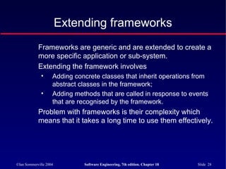 ©Ian Sommerville 2004 Software Engineering, 7th edition. Chapter 18 Slide 28
Extending frameworks
Frameworks are generic and are extended to create a
more specific application or sub-system.
Extending the framework involves
• Adding concrete classes that inherit operations from
abstract classes in the framework;
• Adding methods that are called in response to events
that are recognised by the framework.
Problem with frameworks is their complexity which
means that it takes a long time to use them effectively.
 