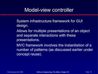 ©Ian Sommerville 2004 Software Engineering, 7th edition. Chapter 18 Slide 29
Model-view controller
System infrastructure framework for GUI
design.
Allows for multiple presentations of an object
and separate interactions with these
presentations.
MVC framework involves the instantiation of a
number of patterns (as discussed earlier under
concept reuse).
 