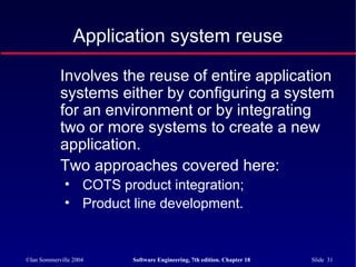 ©Ian Sommerville 2004 Software Engineering, 7th edition. Chapter 18 Slide 31
Application system reuse
Involves the reuse of entire application
systems either by configuring a system
for an environment or by integrating
two or more systems to create a new
application.
Two approaches covered here:
• COTS product integration;
• Product line development.
 