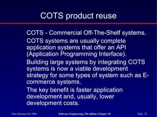 ©Ian Sommerville 2004 Software Engineering, 7th edition. Chapter 18 Slide 32
COTS product reuse
COTS - Commercial Off-The-Shelf systems.
COTS systems are usually complete
application systems that offer an API
(Application Programming Interface).
Building large systems by integrating COTS
systems is now a viable development
strategy for some types of system such as E-
commerce systems.
The key benefit is faster application
development and, usually, lower
development costs.
 