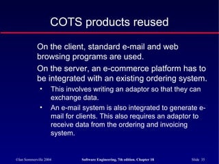 ©Ian Sommerville 2004 Software Engineering, 7th edition. Chapter 18 Slide 35
COTS products reused
On the client, standard e-mail and web
browsing programs are used.
On the server, an e-commerce platform has to
be integrated with an existing ordering system.
• This involves writing an adaptor so that they can
exchange data.
• An e-mail system is also integrated to generate e-
mail for clients. This also requires an adaptor to
receive data from the ordering and invoicing
system.
 
