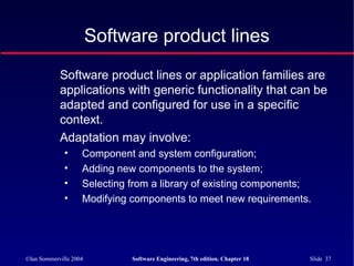 ©Ian Sommerville 2004 Software Engineering, 7th edition. Chapter 18 Slide 37
Software product lines
Software product lines or application families are
applications with generic functionality that can be
adapted and configured for use in a specific
context.
Adaptation may involve:
• Component and system configuration;
• Adding new components to the system;
• Selecting from a library of existing components;
• Modifying components to meet new requirements.
 