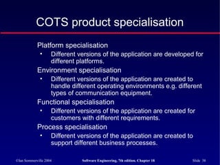 ©Ian Sommerville 2004 Software Engineering, 7th edition. Chapter 18 Slide 38
COTS product specialisation
Platform specialisation
• Different versions of the application are developed for
different platforms.
Environment specialisation
• Different versions of the application are created to
handle different operating environments e.g. different
types of communication equipment.
Functional specialisation
• Different versions of the application are created for
customers with different requirements.
Process specialisation
• Different versions of the application are created to
support different business processes.
 
