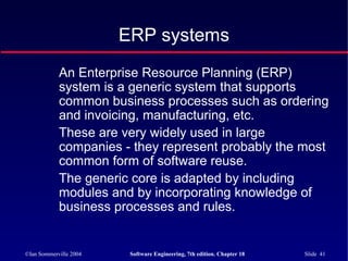 ©Ian Sommerville 2004 Software Engineering, 7th edition. Chapter 18 Slide 41
ERP systems
An Enterprise Resource Planning (ERP)
system is a generic system that supports
common business processes such as ordering
and invoicing, manufacturing, etc.
These are very widely used in large
companies - they represent probably the most
common form of software reuse.
The generic core is adapted by including
modules and by incorporating knowledge of
business processes and rules.
 