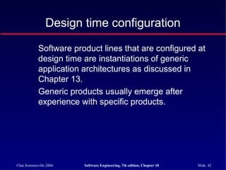 ©Ian Sommerville 2004 Software Engineering, 7th edition. Chapter 18 Slide 42
Design time configuration
Software product lines that are configured at
design time are instantiations of generic
application architectures as discussed in
Chapter 13.
Generic products usually emerge after
experience with specific products.
 