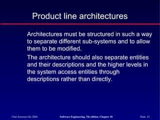 ©Ian Sommerville 2004 Software Engineering, 7th edition. Chapter 18 Slide 43
Product line architectures
Architectures must be structured in such a way
to separate different sub-systems and to allow
them to be modified.
The architecture should also separate entities
and their descriptions and the higher levels in
the system access entities through
descriptions rather than directly.
 