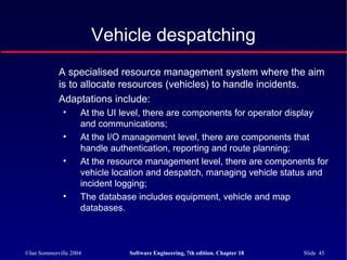 ©Ian Sommerville 2004 Software Engineering, 7th edition. Chapter 18 Slide 45
Vehicle despatching
A specialised resource management system where the aim
is to allocate resources (vehicles) to handle incidents.
Adaptations include:
• At the UI level, there are components for operator display
and communications;
• At the I/O management level, there are components that
handle authentication, reporting and route planning;
• At the resource management level, there are components for
vehicle location and despatch, managing vehicle status and
incident logging;
• The database includes equipment, vehicle and map
databases.
 