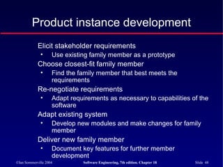 ©Ian Sommerville 2004 Software Engineering, 7th edition. Chapter 18 Slide 48
Product instance development
Elicit stakeholder requirements
• Use existing family member as a prototype
Choose closest-fit family member
• Find the family member that best meets the
requirements
Re-negotiate requirements
• Adapt requirements as necessary to capabilities of the
software
Adapt existing system
• Develop new modules and make changes for family
member
Deliver new family member
• Document key features for further member
development
 
