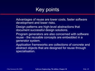 ©Ian Sommerville 2004 Software Engineering, 7th edition. Chapter 18 Slide 49
Advantages of reuse are lower costs, faster software
development and lower risks.
Design patterns are high-level abstractions that
document successful design solutions.
Program generators are also concerned with software
reuse - the reusable concepts are embedded in a
generator system.
Application frameworks are collections of concrete and
abstract objects that are designed for reuse through
specialisation.
Key points
 