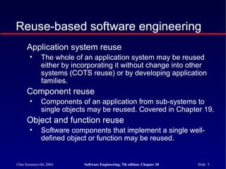 ©Ian Sommerville 2004 Software Engineering, 7th edition. Chapter 18 Slide 5
Reuse-based software engineering
Application system reuse
• The whole of an application system may be reused
either by incorporating it without change into other
systems (COTS reuse) or by developing application
families.
Component reuse
• Components of an application from sub-systems to
single objects may be reused. Covered in Chapter 19.
Object and function reuse
• Software components that implement a single well-
defined object or function may be reused.
 