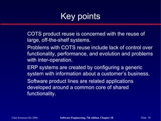 ©Ian Sommerville 2004 Software Engineering, 7th edition. Chapter 18 Slide 50
Key points
COTS product reuse is concerned with the reuse of
large, off-the-shelf systems.
Problems with COTS reuse include lack of control over
functionality, performance, and evolution and problems
with inter-operation.
ERP systems are created by configuring a generic
system with information about a customer’s business.
Software product lines are related applications
developed around a common core of shared
functionality.
 