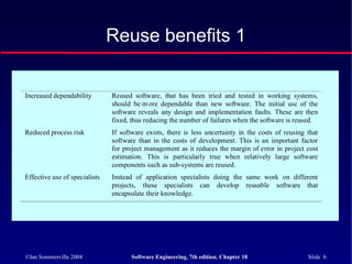©Ian Sommerville 2004 Software Engineering, 7th edition. Chapter 18 Slide 6
Reuse benefits 1
Increased dependability Reused software, that has been tried and tested in working systems,
should be m ore dependable than new software. The initial use of the
software reveals any design and implementation faults. These are then
fixed, thus reducing the number of failures when the software is reused.
Reduced process risk If software exists, there is less uncertainty in the costs of reusing that
software than in the costs of development. This is an important factor
for project management as it reduces the margin of error in project cost
estimation. This is particularly true when relatively large software
components such as sub-systems are reused.
Effective use of specialists Instead of application specialists doing the same work on different
projects, these specialists can develop reusable software that
encapsulate their knowledge.
 