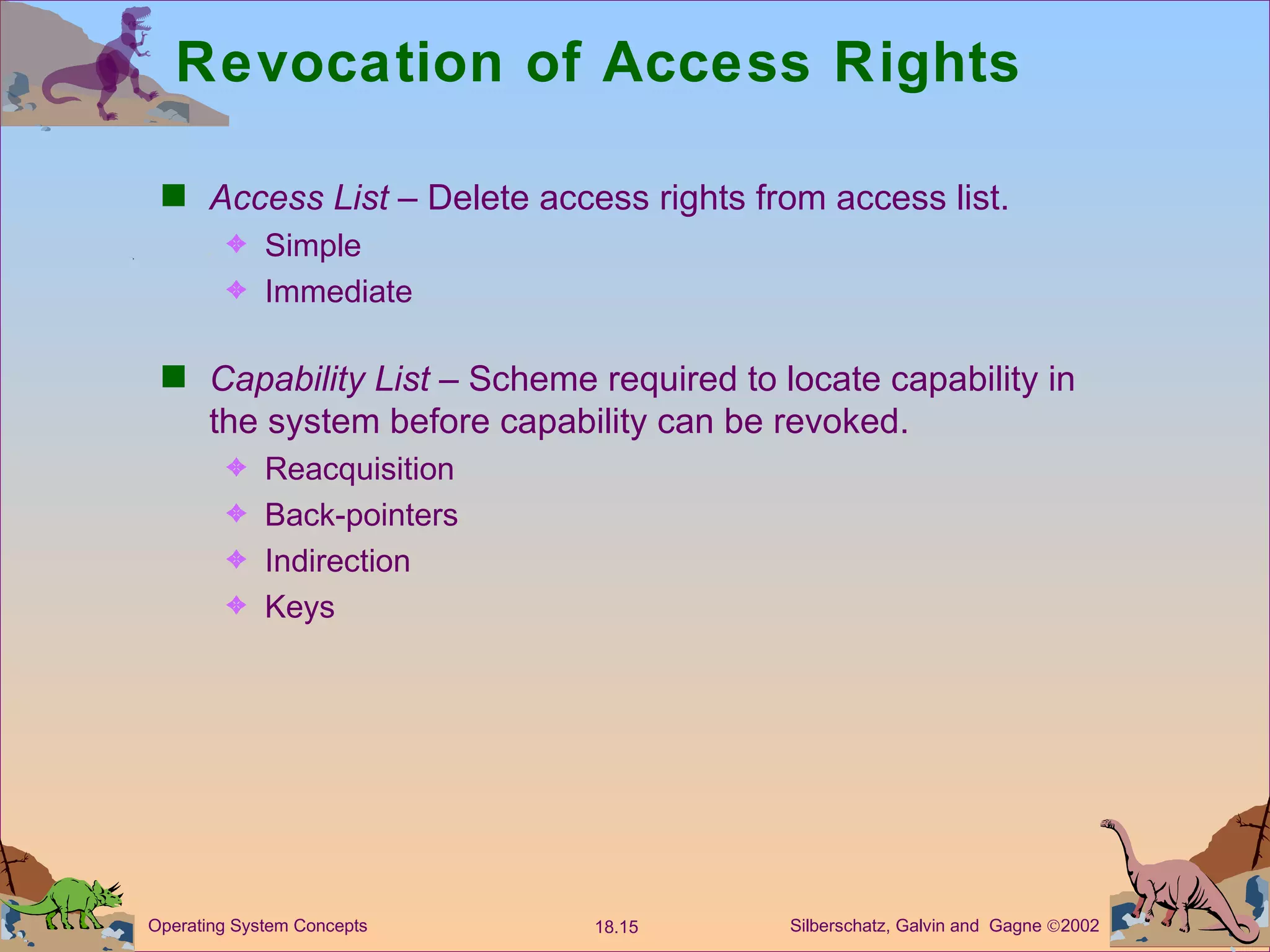 Revocation of Access Rights Access List  – Delete access rights from access list. Simple  Immediate Capability List  – Scheme required to locate capability in the system before capability can be revoked. Reacquisition Back-pointers Indirection Keys 