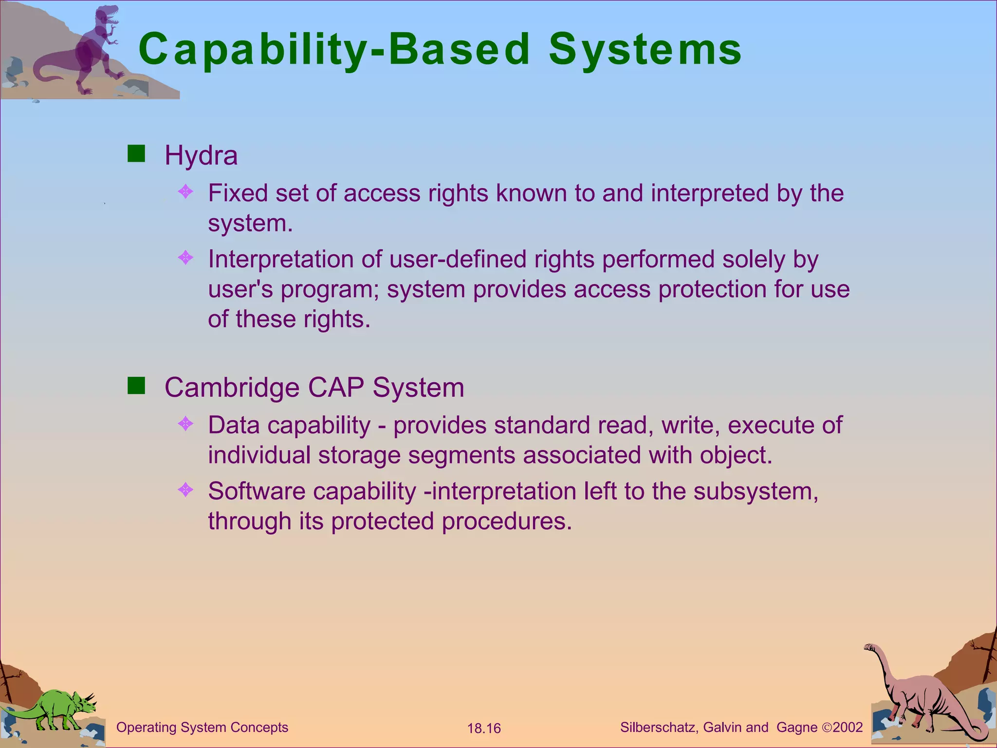 Capability-Based Systems  Hydra Fixed set of access rights known to and interpreted by the system. Interpretation of user-defined rights performed solely by user's program; system provides access protection for use of these rights. Cambridge CAP System  Data capability - provides standard read, write, execute of individual storage segments associated with object. Software capability -interpretation left to the subsystem, through its protected procedures.  