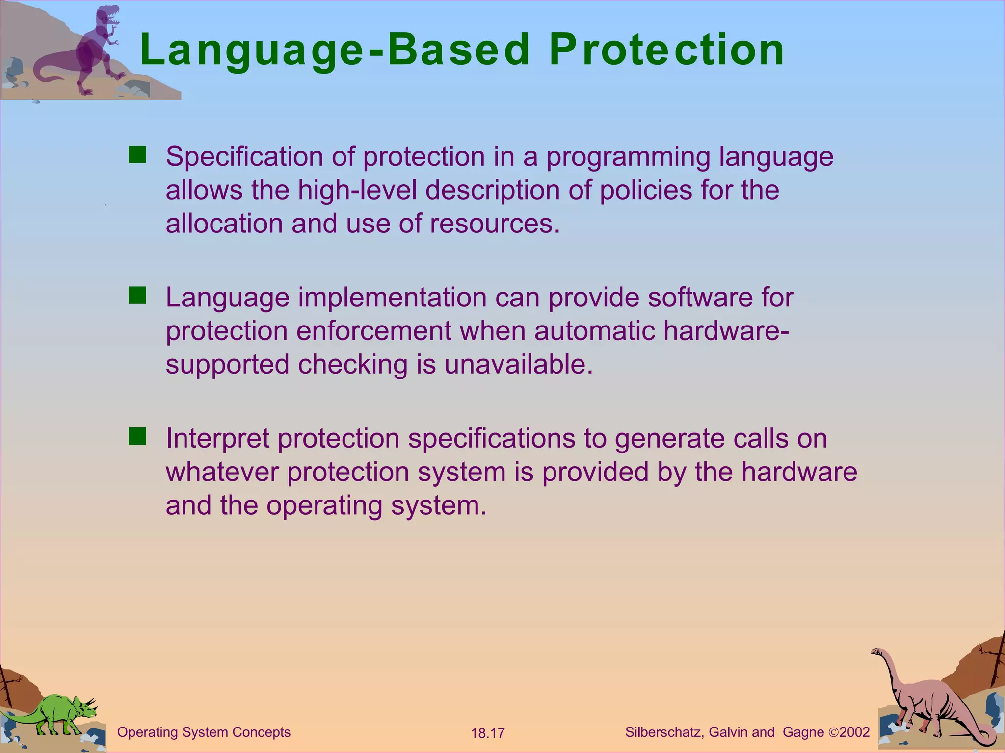Language-Based Protection Specification of protection in a programming language allows the high-level description of policies for the allocation and use of resources. Language implementation can provide software for protection enforcement when automatic hardware-supported checking is unavailable. Interpret protection specifications to generate calls on whatever protection system is provided by the hardware and the operating system. 