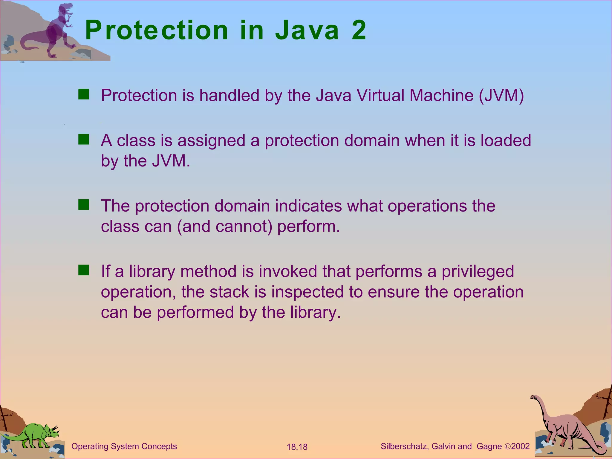 Protection in Java 2 Protection is handled by the Java Virtual Machine (JVM) A class is assigned a protection domain when it is loaded by the JVM. The protection domain indicates what operations the class can (and cannot) perform. If a library method is invoked that performs a privileged operation, the stack is inspected to ensure the operation can be performed by the library. 
