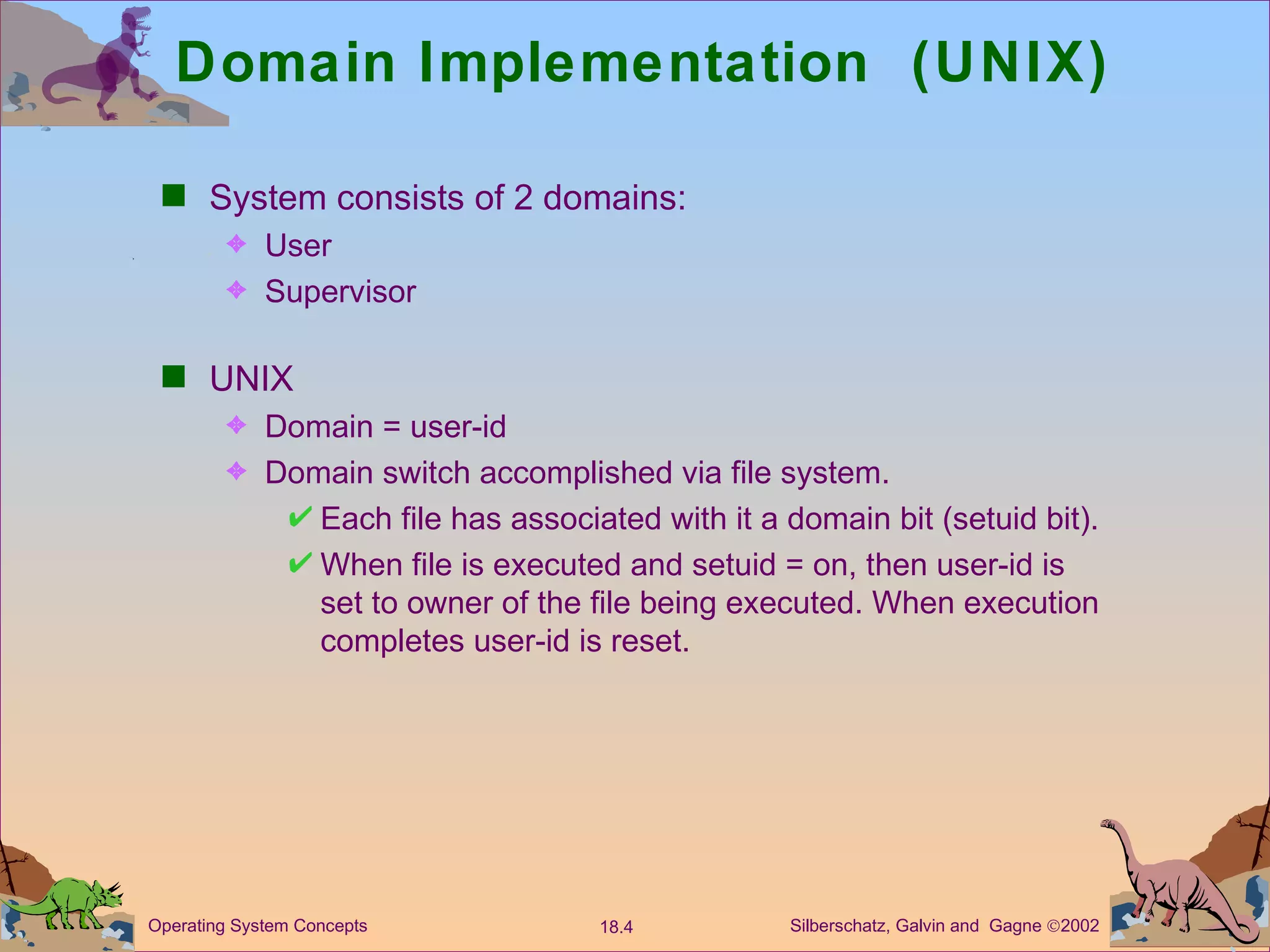 Domain Implementation  (UNIX) System consists of 2 domains: User Supervisor UNIX  Domain = user-id Domain switch accomplished via file system.  Each file has associated with it a domain bit (setuid bit). When file is executed and setuid = on, then user-id is set to owner of the file being executed. When execution completes user-id is reset.  